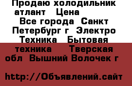 Продаю холодильник атлант › Цена ­ 5 500 - Все города, Санкт-Петербург г. Электро-Техника » Бытовая техника   . Тверская обл.,Вышний Волочек г.